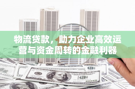 曲水物流贷款，助力企业高效运营与资金周转的金融利器