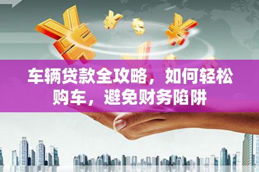 曲水车辆贷款全攻略，如何轻松购车，避免财务陷阱