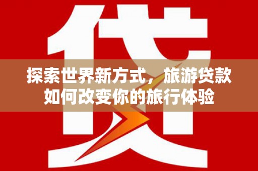 曲水探索世界新方式，旅游贷款如何改变你的旅行体验